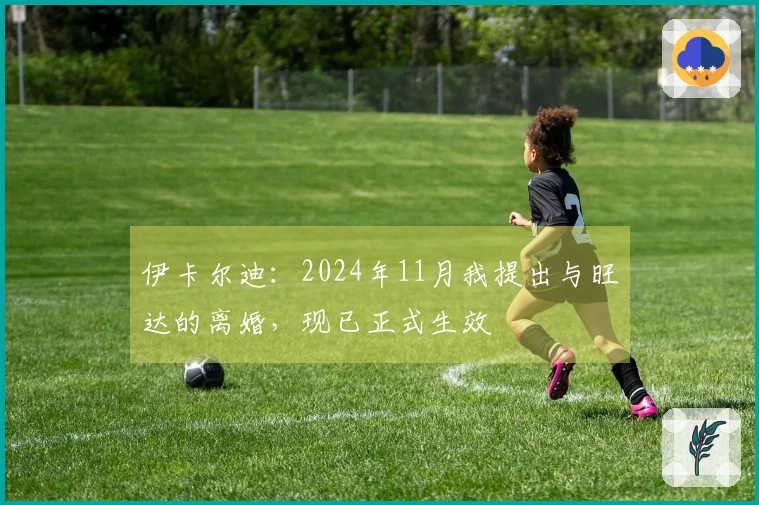伊卡尔迪:2024年11月我提出与旺达的离婚,现已正式生效